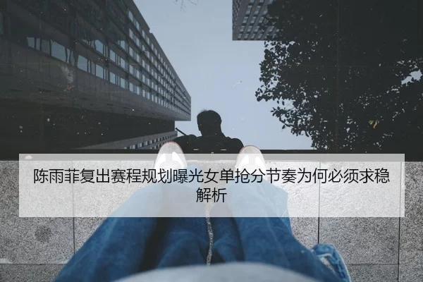 陈雨菲复出赛程规划曝光女单抢分节奏为何必须求稳解析