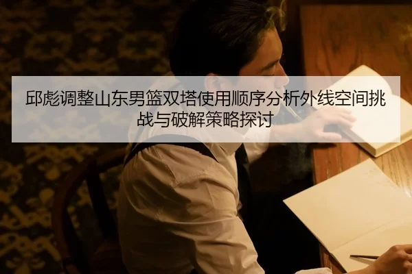 邱彪调整山东男篮双塔使用顺序分析外线空间挑战与破解策略探讨