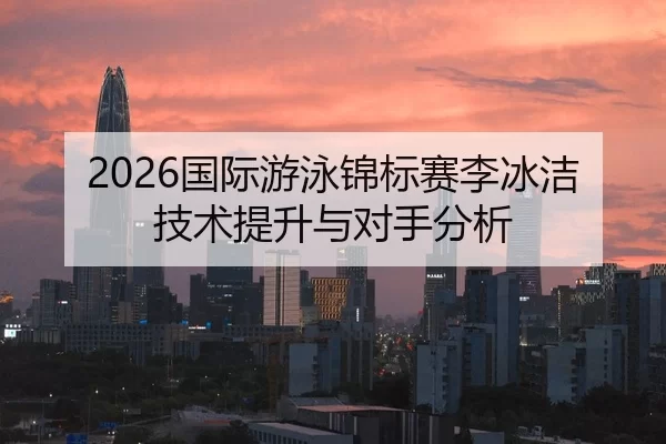 2026国际游泳锦标赛李冰洁技术提升与对手分析