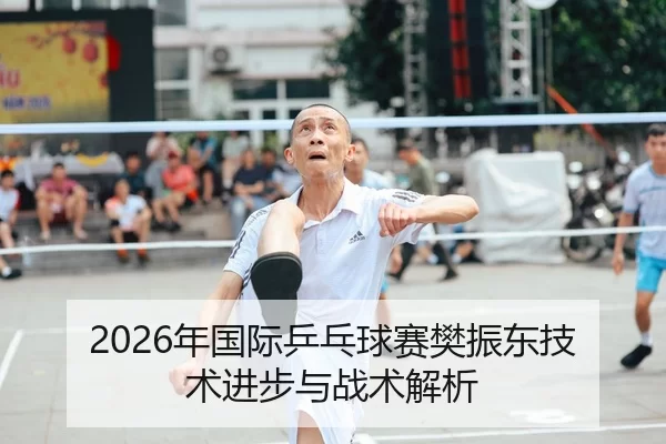 2026年国际乒乓球赛樊振东技术进步与战术解析