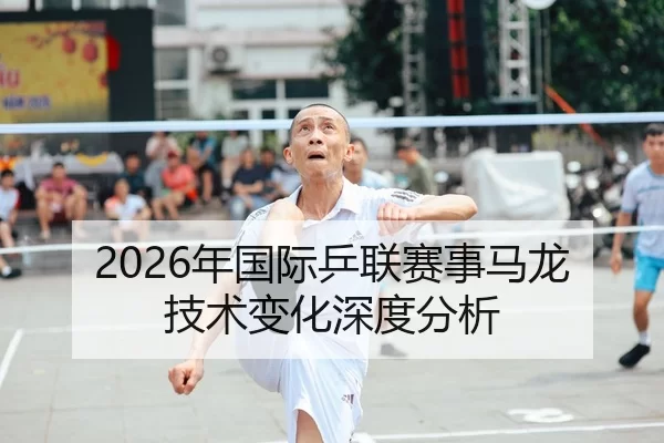 2026年国际乒联赛事马龙技术变化深度分析