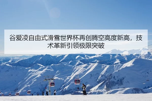 谷爱凌自由式滑雪世界杯再创腾空高度新高，技术革新引领极限突破
