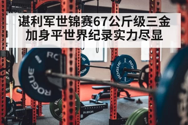 谌利军世锦赛67公斤级三金加身平世界纪录实力尽显