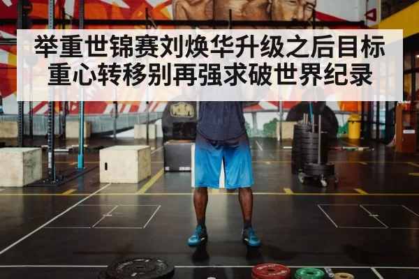 举重世锦赛刘焕华升级之后目标重心转移别再强求破世界纪录