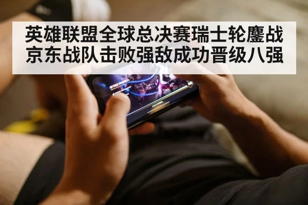 英雄联盟全球总决赛瑞士轮鏖战京东战队击败强敌成功晋级八强