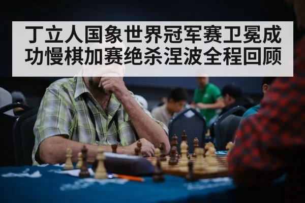 丁立人国象世界冠军赛卫冕成功慢棋加赛绝杀涅波全程回顾