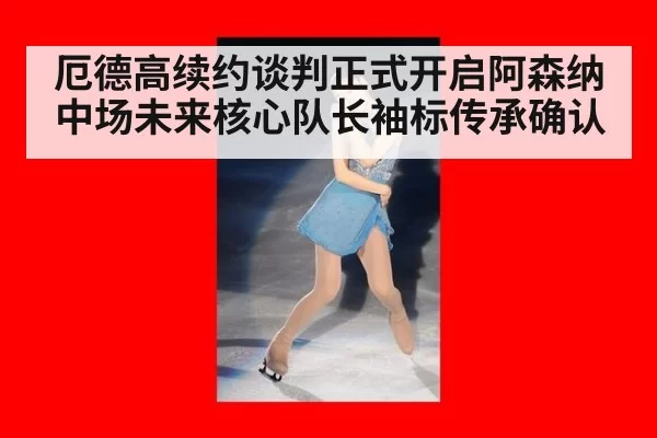 厄德高续约谈判正式开启阿森纳中场未来核心队长袖标传承确认
