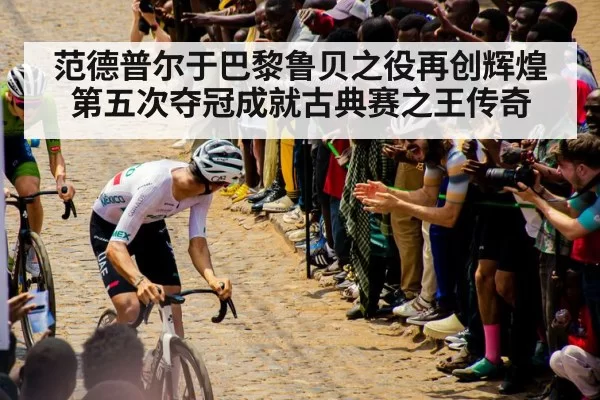 范德普尔于巴黎鲁贝之役再创辉煌第五次夺冠成就古典赛之王传奇